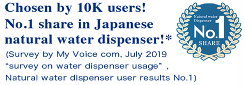 Chosen by 10K users!No.1 share in Japanese natural water dispenser!※　Survey by My Voice com. July2018  'urvey on water dispenser usage'Natural water dispenser user results No.1